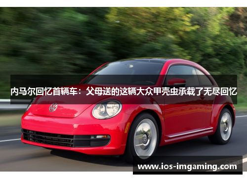 内马尔回忆首辆车：父母送的这辆大众甲壳虫承载了无尽回忆