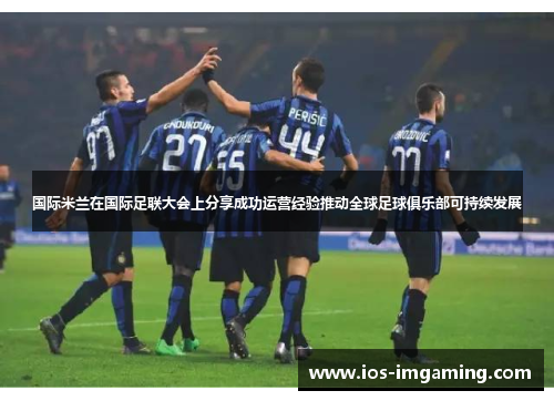 国际米兰在国际足联大会上分享成功运营经验推动全球足球俱乐部可持续发展