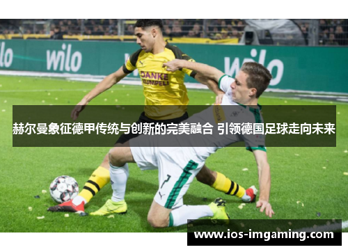 赫尔曼象征德甲传统与创新的完美融合 引领德国足球走向未来