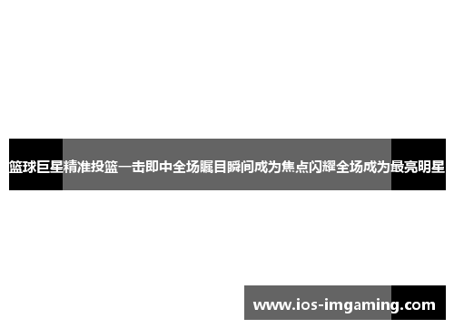 篮球巨星精准投篮一击即中全场瞩目瞬间成为焦点闪耀全场成为最亮明星