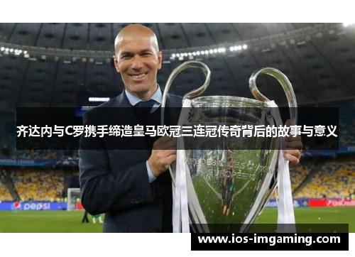 齐达内与C罗携手缔造皇马欧冠三连冠传奇背后的故事与意义