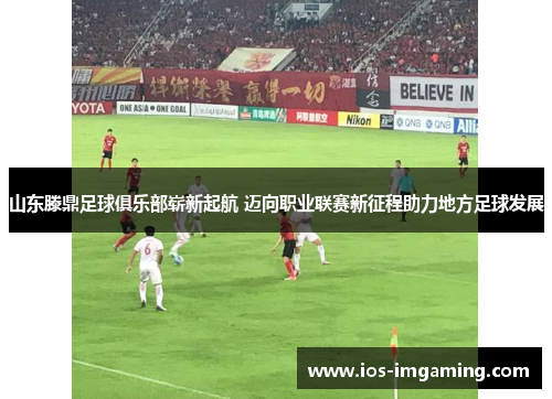 山东滕鼎足球俱乐部崭新起航 迈向职业联赛新征程助力地方足球发展