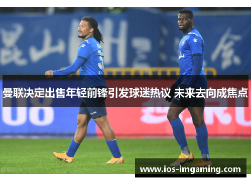 曼联决定出售年轻前锋引发球迷热议 未来去向成焦点