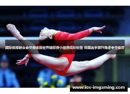 国际体操联合会节奏体操世界锦标赛小组赛精彩纷呈 各国选手激烈角逐争夺荣誉