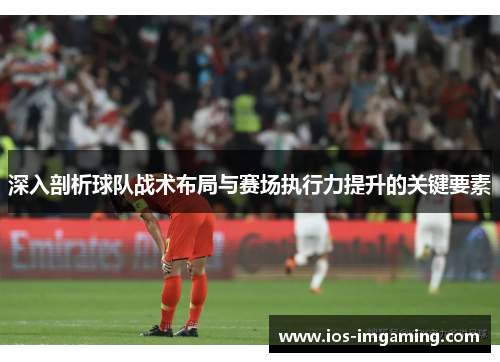 深入剖析球队战术布局与赛场执行力提升的关键要素