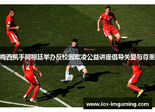 梅西携手阿根廷举办反校园欺凌公益讲座倡导关爱与尊重