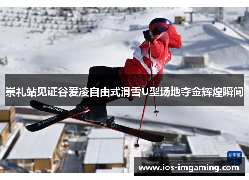 崇礼站见证谷爱凌自由式滑雪U型场地夺金辉煌瞬间