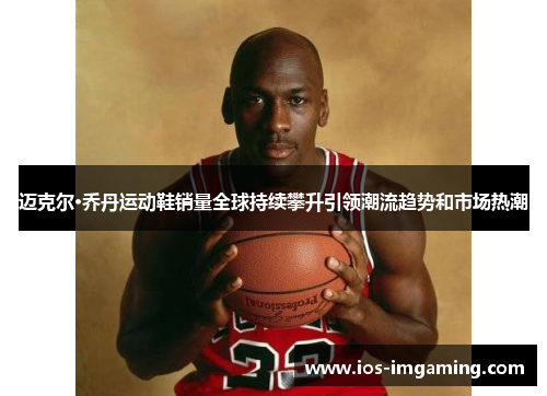 迈克尔·乔丹运动鞋销量全球持续攀升引领潮流趋势和市场热潮