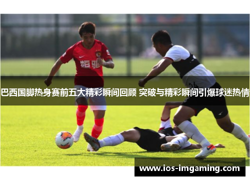 巴西国脚热身赛前五大精彩瞬间回顾 突破与精彩瞬间引爆球迷热情