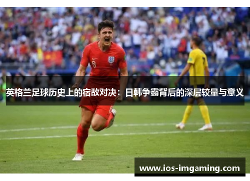 英格兰足球历史上的宿敌对决：日韩争霸背后的深层较量与意义