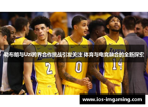 勒布朗与Uzi跨界合作挑战引发关注 体育与电竞融合的全新探索