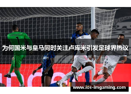 为何国米与皇马同时关注卢库米引发足球界热议