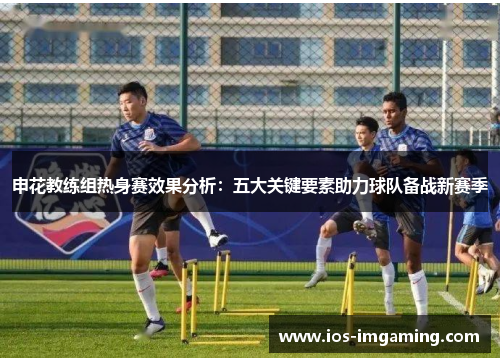 申花教练组热身赛效果分析：五大关键要素助力球队备战新赛季