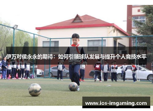 伊万对侯永永的期待：如何引领球队发展与提升个人竞技水平