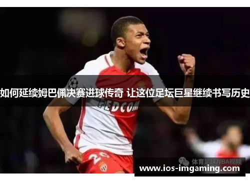 如何延续姆巴佩决赛进球传奇 让这位足坛巨星继续书写历史
